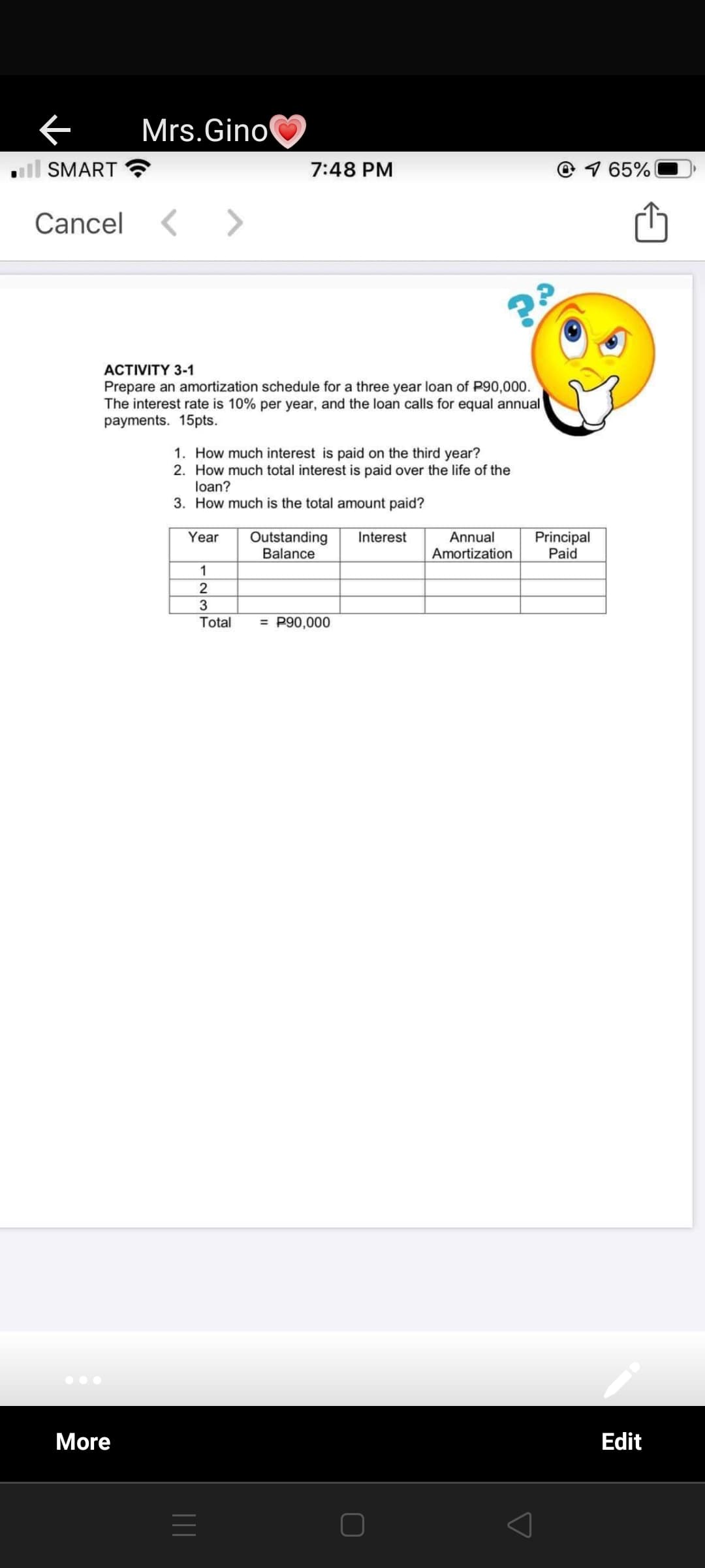 Mrs.Gino
l SMART
7:48 PM
© 1 65%
Cancel
АCTVITY 3-1
Prepare an amortization schedule for a three year loan of P90,000.
The interest rate is 10% per year, and the loan calls for equal annual
payments. 15pts.
1. How much interest is paid on the third year?
2. How much total interest is paid over the life of the
loan?
3. How much is the total amount paid?
Outstanding
Balance
Interest
Principal
Paid
Year
Annual
Amortization
1
2
3
Total
= P90,000
More
Edit
