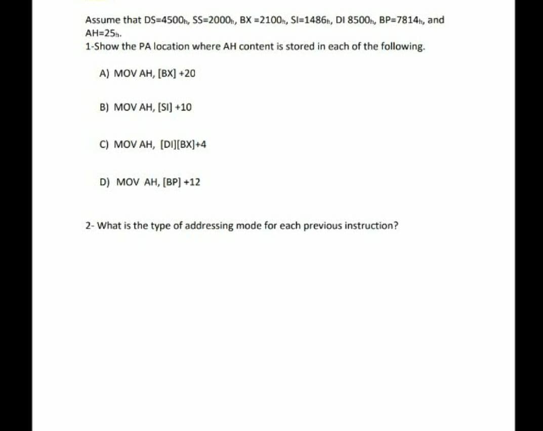 Assume that DS=4500h, SS=2000n, BX =2100n, Sl=1486, DI 8500h, BP=7814h, and
AH=25h.
1-Show the PA location where AH content is stored in each of the following.
A) MOV AH, [BX] +20
B) MOV AH, [SI] +10
C) MOV AH, (DI][BX]+4
D) MOV AH, [BP] +12
2- What is the type of addressing mode for each previous instruction?
