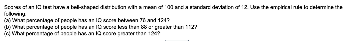Scores of an IQ test have a bell-shaped distribution with a mean of 100 and a standard deviation of 12. Use the empirical rule to determine the
following.
(a) What percentage of people has an IQ score between 76 and 124?
(b) What percentage of people has an IQ score less than 88 or greater than 112?
(c) What percentage of people has an IQ score greater than 124?
