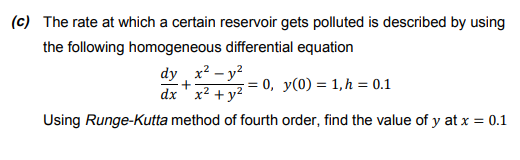 (c) The rate at which a certain reservoir gets polluted is described by using
the following homogeneous differential equation
dy x? – y?
dx ' x2 + y?
0, y(0) = 1,h = 0.1
Using Runge-Kutta method of fourth order, find the value of y at x = 0.1
