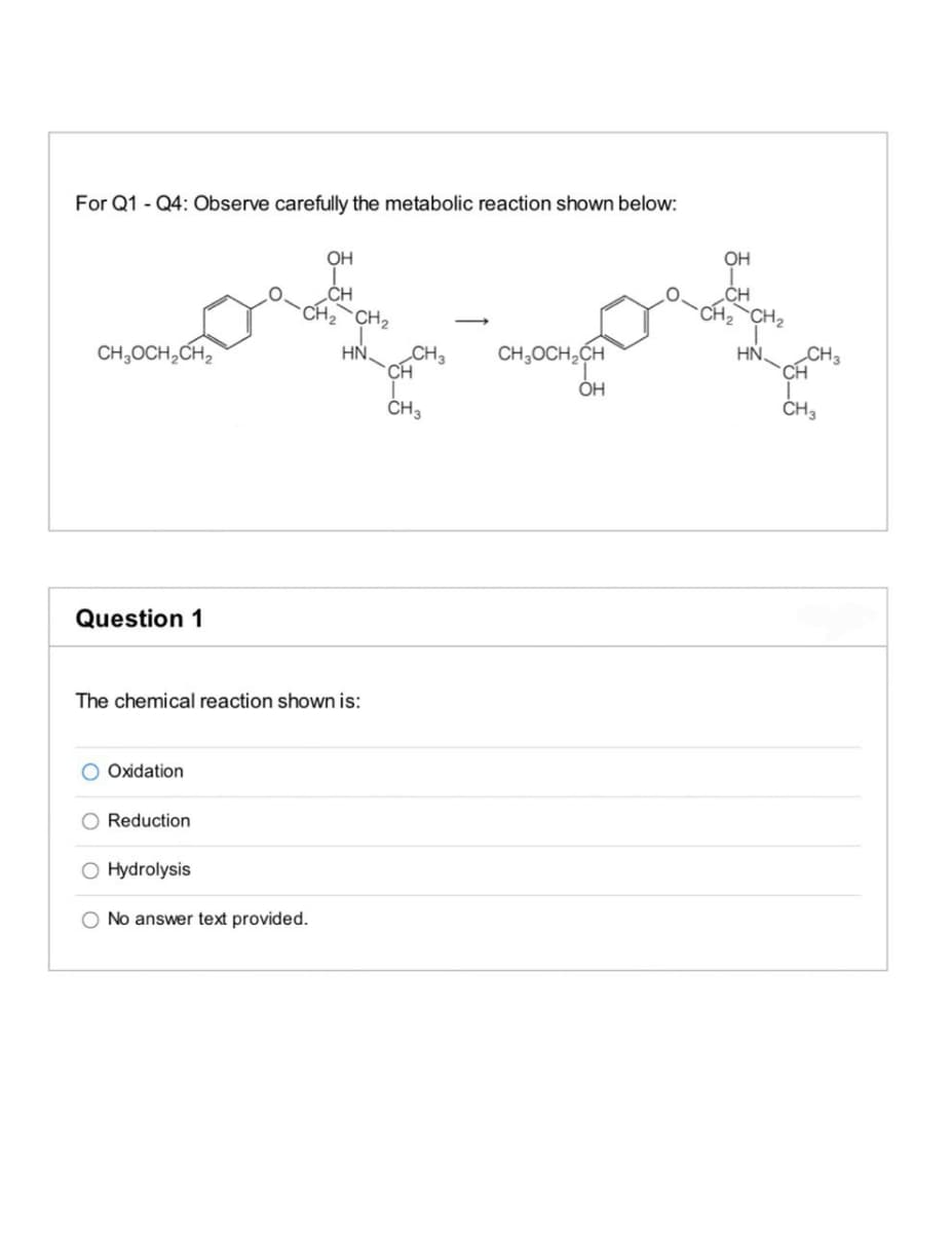 For Q1 - Q4: Observe carefully the metabolic reaction shown below:
OH
OH
„CH
CH2
CH2`CH2
CH,OCH,CH,
HN.
CH3
CH,OCH,CH
HN.
CH3
CH
CH
ÓH
CH3
ČH3
Question 1
The chemical reaction shown is:
Oxidation
O Reduction
O Hydrolysis
O No answer text provided.
