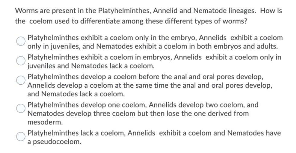 Worms are present in the Platyhelminthes, Annelid and Nematode lineages. How is
the coelom used to differentiate among these different types of worms?
Platyhelminthes exhibit a coelom only in the embryo, Annelids exhibit a coelom
only in juveniles, and Nematodes exhibit a coelom in both embryos and adults.
Platyhelminthes exhibit a coelom in embryos, Annelids exhibit a coelom only in
juveniles and Nematodes lack a coelom.
Platyhelminthes develop a coelom before the anal and oral pores develop,
Annelids develop a coelom at the same time the anal and oral pores develop,
and Nematodes lack a coelom.
Platyhelminthes develop one coelom, Annelids develop two coelom, and
Nematodes develop three coelom but then lose the one derived from
mesoderm.
Platyhelminthes lack a coelom, Annelids exhibit a coelom and Nematodes have
a pseudocoelom.
