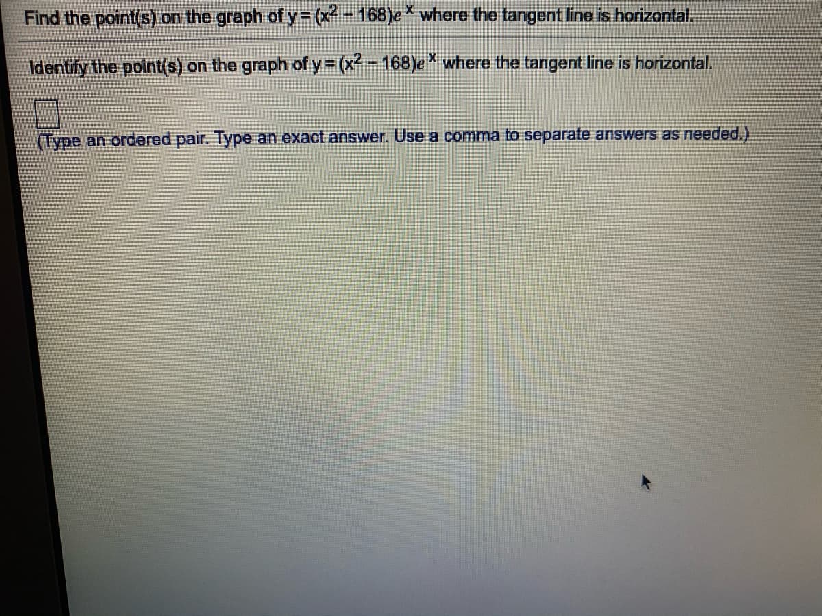 Find the point(s) on the graph of y= (x -168)e * where the tangent line is horizontal.
Identify the point(s) on the graph of y = (x2-168)e where the tangent line is horizontal.
(Type an ordered pair. Type an exact answer. Use a comma to separate answers as needed.)
