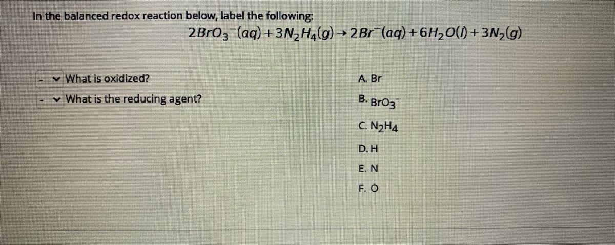 In the balanced redox reaction below, label the following:
2Bro, (aq) + 3N,Ha(g) → 2Br (ag) + 6H,0() + 3N,(g)
v What is oxidized?
A. Br
v What is the reducing agent?
B. BrO3
C. N2H4
D.H
E. N
F. O
