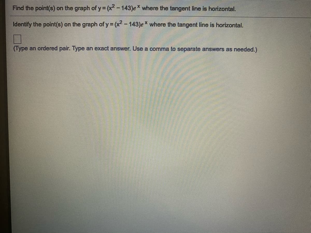 Find the point(s) on the graph of y= (x - 143)e where the tangent line is horizontal.
Identify the point(s) on the graph of y (x - 143)e* where the tangent line is horizontal.
(Type an ordered pair. Type an exact answer. Use a comma to separate answers as needed.)
