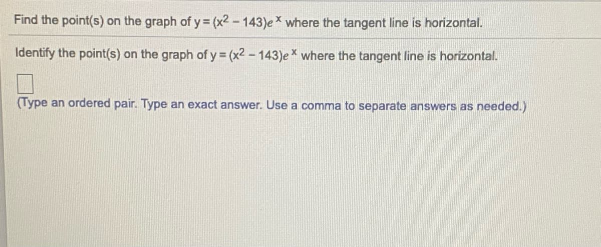 Find the point(s) on the graph of y= (x2 - 143)eX where the tangent line is horizontal.
Identify the point(s) on the graph of y (x2 - 143)e * where the tangent line is horizontal.
(Type an ordered pair. Type an exact answer. Use a comma to separate answers as needed.)
