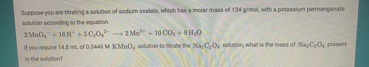 Suppose you are titrating a solution of sodium oxalate, which has a molar mass of 134 g/mol, with a potassium permanganate
solution according to the equation
2 MnO4 +16 H +5 C20,2-
2 Mn2+ + 10 CO2 + 8 H,O
If you require 14.8 mL of 0.0446 M KMNO4 solution to titrate the Na2 C204 solution, what is the mass of Naz C204 present
in the solution?

