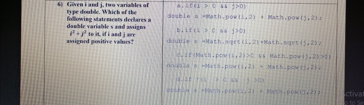 6) Given i and j, two variables of
type double. Which of the
following statements declares a
double variable s and assigns
² + j² to it, if i and j are
assigned positive values?
&& j>0)
double s =Meth.pow(i,2) + Math.pow(j,2) ;
double s-Math.sqrt(i,2)+Math.sgrt(j,2);
rMath. pow(i,2)>0 && Math.pow(j,2) >0)
le s-Math.pow(i,2) - Math.pow(0,2):
-Mech.pow(,2)-Math.pow(,2)
ctivat
o to Se
