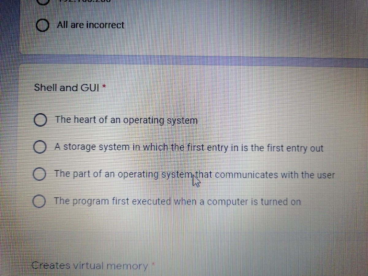 All are incorrect
Shell and GUI *
O The heart of an operating system
O A storage system in which the first entry in is the first entry out
O The part of an operating system,that communicates with the user
The program first executed when a computer is turned on
Creates virtual memory
