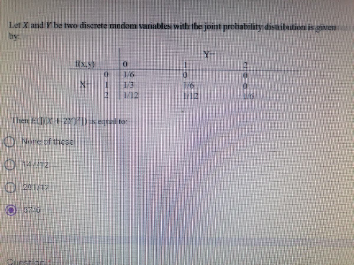 Let X and Y be two discrete random variables with the joint probability distribution is given
by:
f(x,y)
0
0
0
0
1
1/6
0
1/12
112
Then E(X +2Y)]) is equal to:
None of these
147/12
281/12
57/6
Question*