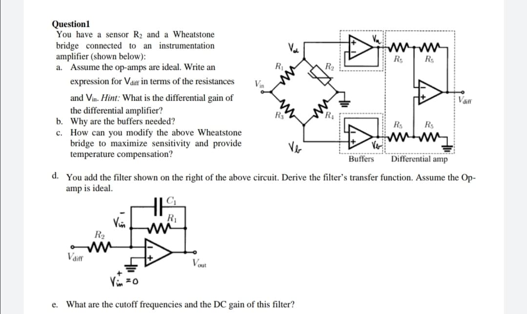 Question1
You have a sensor R₂ and a Wheatstone
bridge connected to an instrumentation
amplifier (shown below):
www.ww
R5
R5
a. Assume the op-amps are ideal. Write an
expression for Vdiff in terms of the resistances
and Vin. Hint: What is the differential gain of
the differential amplifier?
R3
b.
Why are the buffers needed?
R₁
R₁
c. How can you modify the above Wheatstone
bridge to maximize sensitivity and provide
temperature compensation?
Buffers
Differential amp
d. You add the filter shown on the right of the above circuit. Derive the filter's transfer function. Assume the Op-
amp is ideal.
HIC
R₁
Vin
R₂
ww
Vdiff
Vout
Vin = 0
e. What are the cutoff frequencies and the DC gain of this filter?
Vin
R₁
R₂
R
V₂
Vdiff