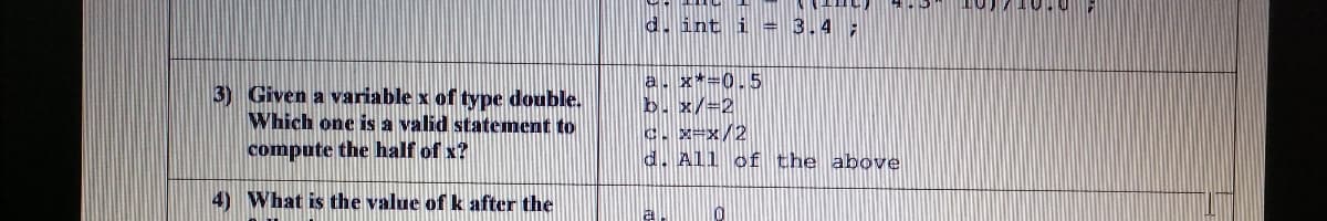 d. int i = 3.4 ;
3) Given a variable x of type double.
Which one is a valid statement to
a. x*-0.5
b. x/-2
C. X-x/2
d. All of the above
compute the half of x?
4) What is the value of k after the

