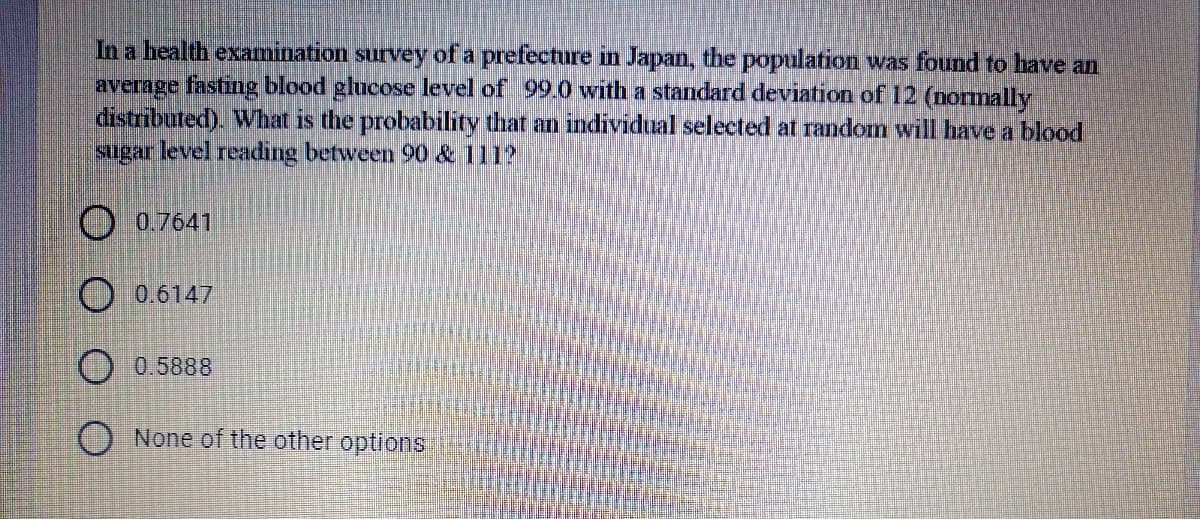 In a health examination survey of a prefecture in Japan, the population was found to have an
average fasting blood glucose level of 99.0 with a standard deviation of 12 (normally
distributed). What is the probability that an individual selected at random will have a blood
sugar level readıng between 90 & 111?
O 0.7641
O 0.6147
O 0.5888
O None of the other options'
