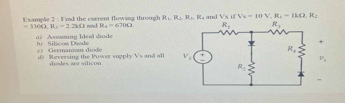 Example 2: Find the current flowing through RỊ. R2. R3. R, and Vx if Vs = 10 V, R = 1kQ, R2
= 330N, R3=2.2kQ and R. = 6702.
R.
R,
a) Assuming Ideal diode
b) Silicon Diode
c) Germanium diode
d) Reversing the Power supply Vs and all
diodes are silicon
+
R
Vs
R2
