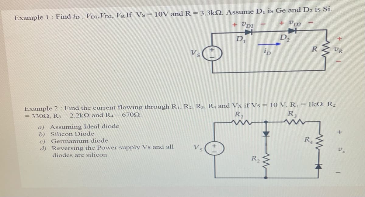 Example 1 : Find ip , Vp1,VD2, VR If Vs= 10V and R = 3.3kQ. Assume Dı is Ge and D2 is Si.
D,
Example 2 : Find the current flowing through R1. R2. R3. R4 and Vx if Vs = 10 V, R¡ = 1kQ, R2
= 330Q, R3=2.2kQ and R1 = 6702.
R.
R
Assuming Ideal diode
b) Silicon Diode
c) Germanium diode
d) Reversing the Power supply Vs and all
diodes are silicon
a)
Vs
R2
