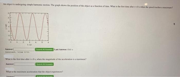 An object is undergoing simple harmonic motion. The graph shows the position of the object as a function of time. What is the first time after t=0s when the speed reaches a maximum?
(M3) X
2
77
1
2 3
(a)
Answer:
Incorrect, tries 2/15.
Answer
4
Submit All Answers Last Answer: 0.61
What is the first time after r0s, when the magnitude of the acceleration is a maximum?
Answer:
Submit All Answers
What is the maximum acceleration that the object experiences?