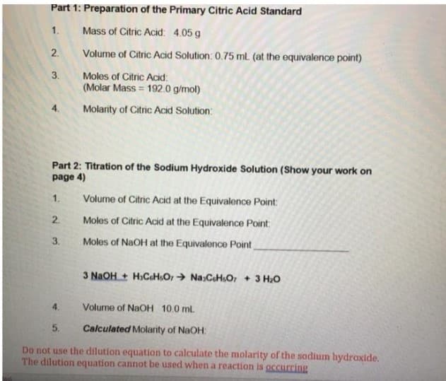 Part 1: Preparation of the Primary Citric Acid Standard
1.
Mass of Citric Acid: 4.05 g
2.
Volume of Citric Acid Solution: 0.75 ml (at the equivalence point)
3.
Moles of Citric Acid:
(Molar Mass = 192.0 g/mol)
4.
Molarity of Citric Acid Solution:
Part 2: Titration of the Sodium Hydroxide Solution (Show your work on
page 4)
1.
Volume of Citric Acid at the Equivalence Point
2.
Moles of Citric Acid at the Equivalence Point:
3.
Moles of NaOH at the Equivalence Point
3 NaOH + H.CaHsO, → Na:CH.O, + 3 H,O
4.
Volume of NaOH 10.0 mL
5.
Calculated Molarity of NaOH:
Do not use the dilution equation to calculate the molarity of the sodium hydroxide.
The dilution equation cannot be used when a reaction is occurring
