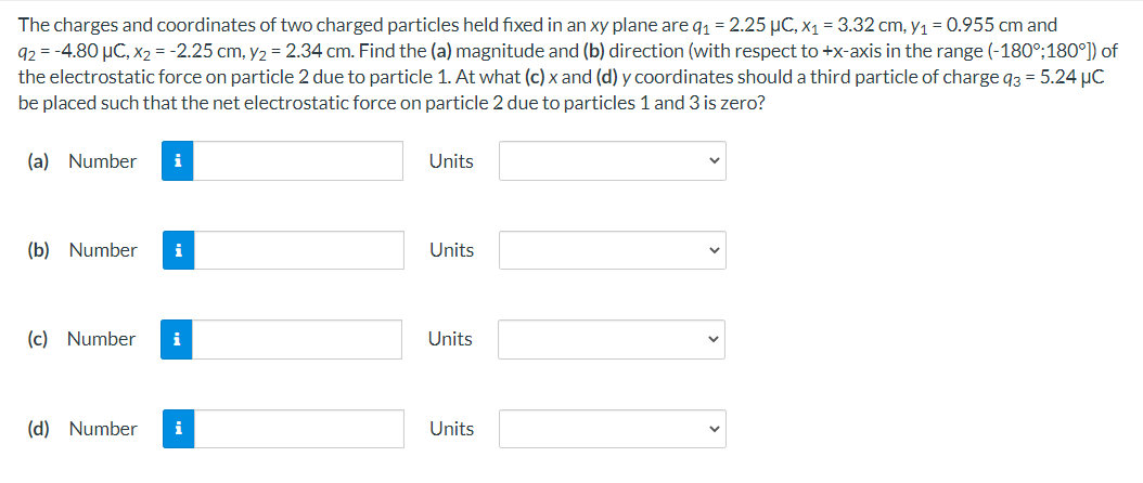 The charges and coordinates of two charged particles held fixed in an xy plane are q1 = 2.25 µC, x1 = 3.32 cm, y1 = 0.955 cm and
92 = -4.80 µC, x2 = -2.25 cm, y2 = 2.34 cm. Find the (a) magnitude and (b) direction (with respect to +x-axis in the range (-180°;180°]) of
the electrostatic force on particle 2 due to particle 1. At what (c) x and (d) y coordinates should a third particle of charge q3 = 5.24 µC
be placed such that the net electrostatic force on particle 2 due to particles 1 and 3 is zero?
(a) Number
i
Units
(b) Number
i
Units
(c) Number
i
Units
(d) Number
i
Units
