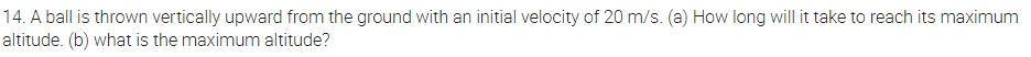 14. A ball is thrown vertically upward from the ground with an initial velocity of 20 m/s. (a) How long will it take to reach its maximum
altitude. (b) what is the maximum altitude?
