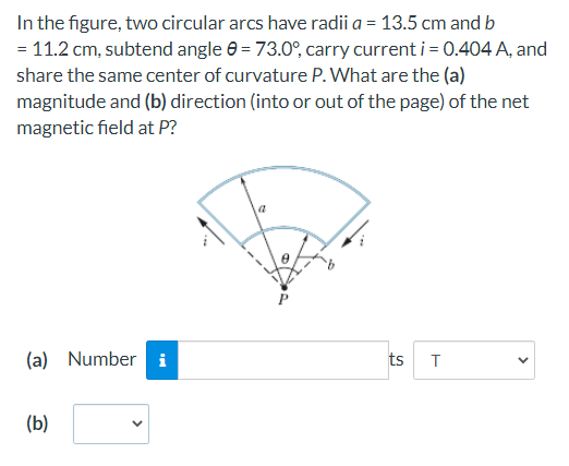 In the figure, two circular arcs have radii a = 13.5 cm and b
= 11.2 cm, subtend angle e = 73.0°, carry current i= 0.404 A, and
share the same center of curvature P. What are the (a)
magnitude and (b) direction (into or out of the page) of the net
magnetic field at P?
(a) Number i
ts T
(b)
