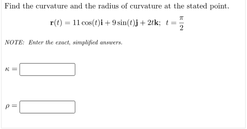Find the curvature and the radius of curvature at the stated point.
r(t) = 11 cos(t)i + 9 sin(t)j + 2tk; t =
2
NOTE: Enter the exact, simplified answers.
K
P
||
||