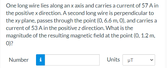 One long wire lies along an x axis and carries a current of 57 A in
the positive x direction. A second long wire is perpendicular to
the xy plane, passes through the point (0, 6.6 m, 0), and carries a
current of 53 A in the positive z direction. What is the
magnitude of the resulting magnetic field at the point (0, 1.2 m,
0)?
Number
i
Units
µT
