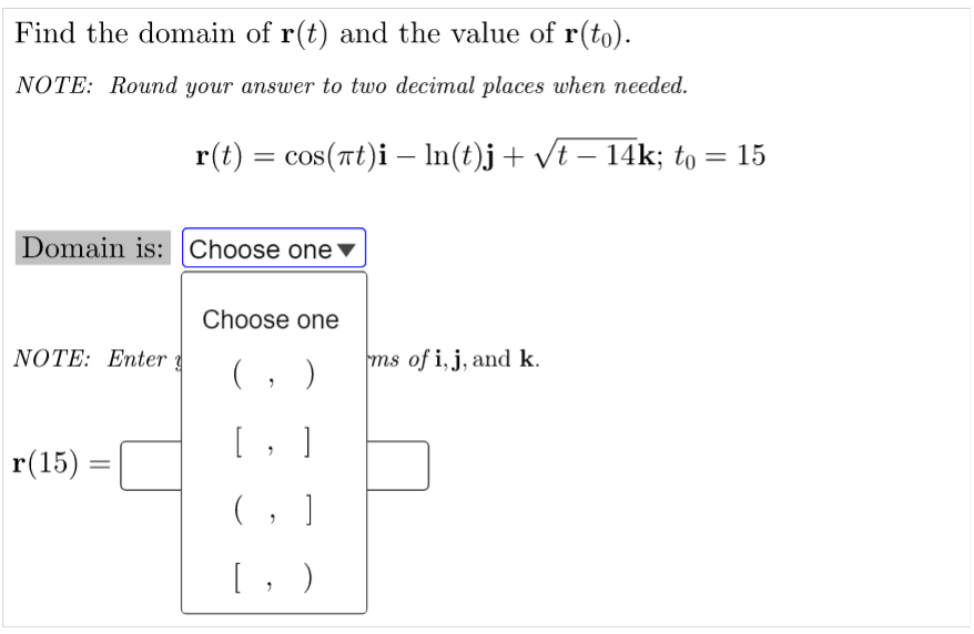 Find the domain of r(t) and the value of r(to).
NOTE: Round your answer to two decimal places when needed.
r(t) = cos(πt)i – ln(t)j + √t − 14k; to
Domain is: Choose one
Choose one
NOTE: Enter
ms of i, j, and k.
"
[, ]
r(15)
(, ]
[, )
= 15