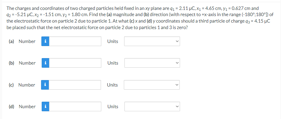 The charges and coordinates of two charged particles held fixed in an xy plane are q1 = 2.11 µC, x1 = 4.65 cm, y1 = 0.627 cm and
92 = -5.21 µC, x2 = -1.51 cm, y2 = 1.80 cm. Find the (a) magnitude and (b) direction (with respect to +x-axis in the range (-180°;180°]) of
the electrostatic force on particle 2 due to particle 1. At what (c) x and (d) y coordinates should a third particle of charge 93 = 4.15 µC
be placed such that the net electrostatic force on particle 2 due to particles 1 and 3 is zero?
(a) Number
i
Units
(b) Number
i
Units
(c) Number
i
Units
(d) Number
i
Units
>
>
>
>

