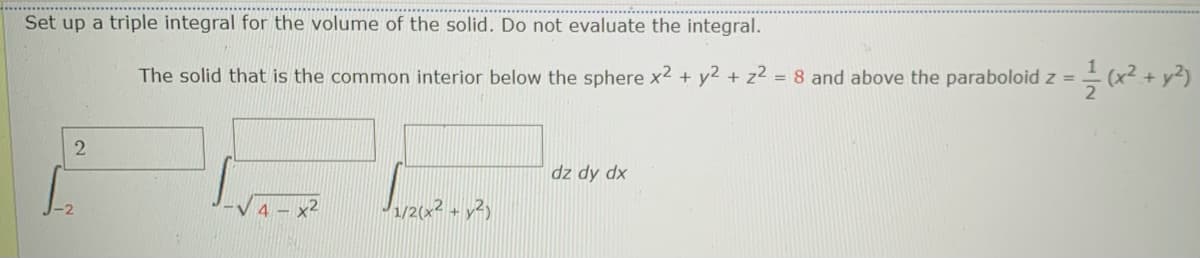 Set up a triple integral for the volume of the solid. Do not evaluate the integral.
The solid that is the common interior below the sphere x² + y2 + z² = 8 and above the paraboloid z =
2
dz dy dx
1/2(x2 + y2)
