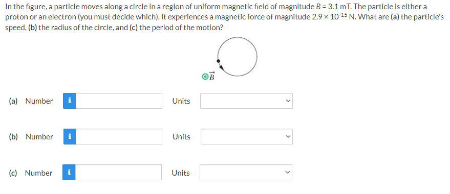 In the figure, a particle moves along a circle in a region of uniform magnetic field of magnitude B = 3.1 mT. The particle is either a
proton or an electron (you must decide which). It experiences a magnetic force of magnitude 2.9 x 10-15 N. What are (a) the particle's
speed, (b) the radius of the circle, and (c) the period of the motion?
OB
(a) Number
i
Units
(b) Number
i
Units
(c) Number
Units
>
