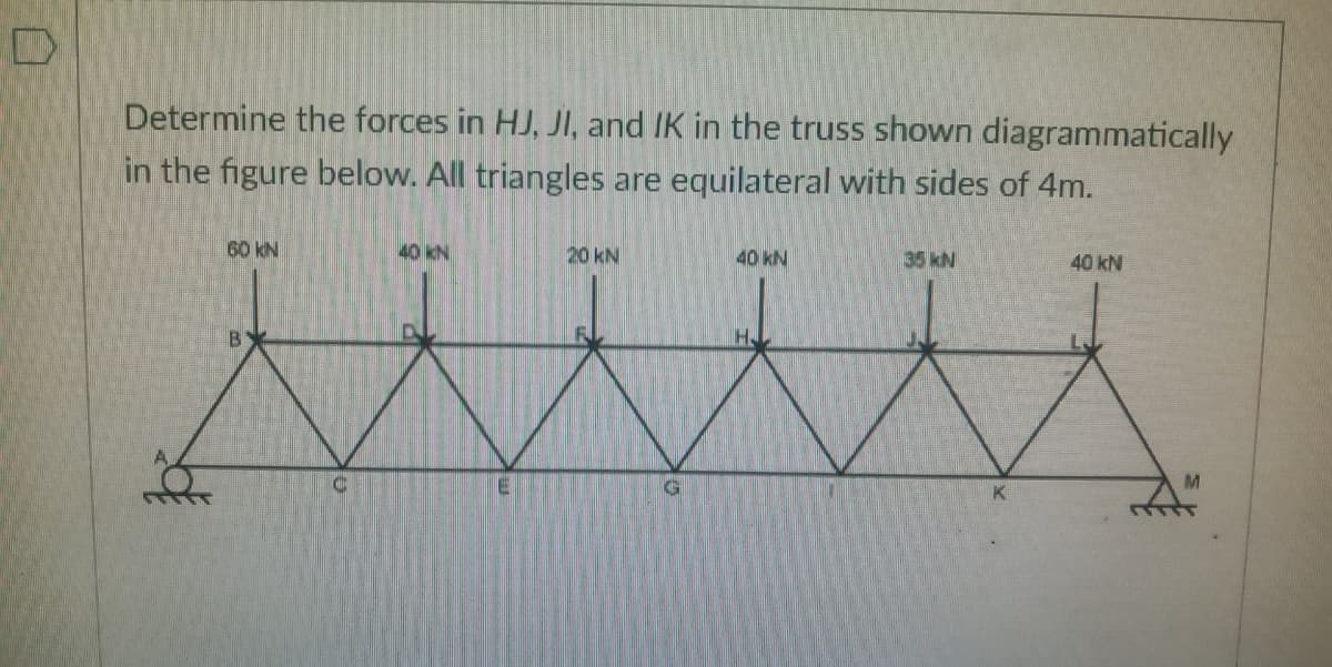 Determine the forces in HJ, JI, and IK in the truss shown diagrammatically
in the figure below. All triangles are equilateral with sides of 4m.
60 kN
40 KN
20 kN
40 kN
35 kN
40 kN
H.
M.
