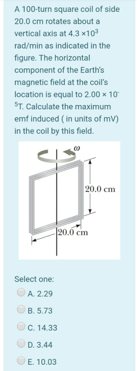A 100-turn square coil of side
20.0 cm rotates about a
vertical axis at 4.3 ×103
rad/min as indicated in the
figure. The horizontal
component of the Earth's
magnetic field at the coil's
location is equal to 2.00 x 10
ST. Calculate the maximum
emf induced ( in units of mV)
in the coil by this field.
20.0 cm
|20.0 cm
Select one:
А. 2.29
B. 5.73
С. 14.33
D. 3.44
E. 10.03
