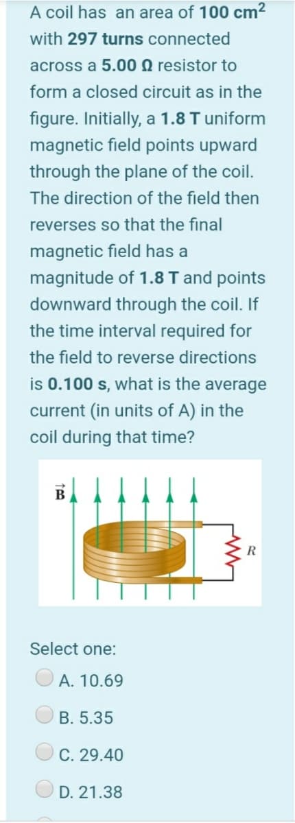A coil has an area of 100 cm2
with 297 turns connected
across a 5.00 Q resistor to
form a closed circuit as in the
figure. Initially, a 1.8 T uniform
magnetic field points upward
through the plane of the coil.
The direction of the field then
reverses so that the final
magnetic field has a
magnitude of 1.8 T and points
downward through the coil. If
the time interval required for
the field to reverse directions
is 0.100 s, what is the average
current (in units of A) in the
coil during that time?
B
Select one:
А. 10.69
B. 5.35
C. 29.40
D. 21.38
