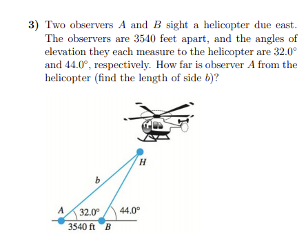 3) Two observers A and B sight a helicopter due east.
The observers are 3540 feet apart, and the angles of
elevation they each measure to the helicopter are 32.0°
and 44.0°, respectively. How far is observer A from the
helicopter (find the length of side b)?
A
32.0°
44.0°
3540 ft B
