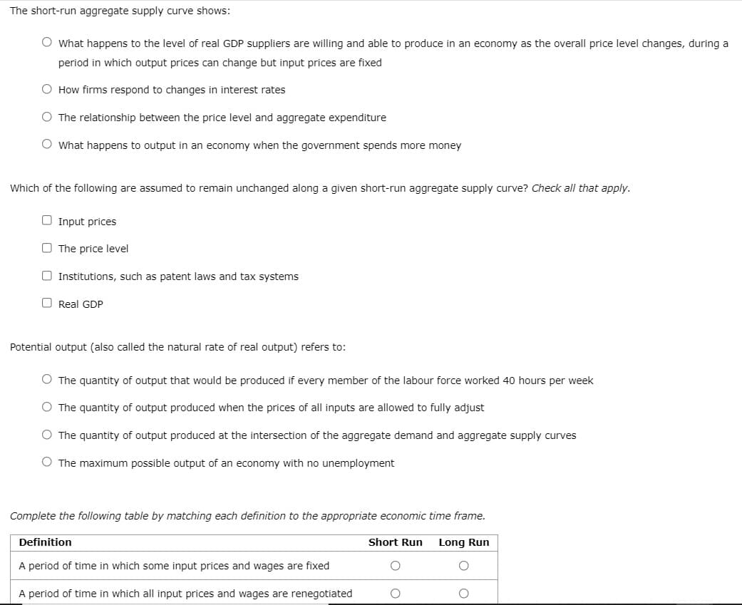 The short-run aggregate supply curve shows:
O What happens to the level of real GDP suppliers are willing and able to produce in an economy as the overall price level changes, during a
period in which output prices can change but input prices are fixed
O How firms respond to changes in interest rates
O The relationship between the price level and aggregate expenditure
O What happens to output in an economy when the government spends more money
Which of the following are assumed to remain unchanged along a given short-run aggregate supply curve? Check all that apply.
O Input prices
The price level
O Institutions, such as patent laws and tax systems
Real GDP
Potential output (also called the natural rate of real output) refers to:
O The quantity of output that would be produced if every member of the labour force worked 40 hours per week
O The quantity of output produced when the prices of all inputs are allowed to fully adjust
O The quantity of output produced at the intersection of the aggregate demand and aggregate supply curves
O The maximum possible output of an economy with no unemployment
Complete the following table by matching each definition to the appropriate economic time frame.
Long Run
Definition
A period of time in which some input prices and wages are fixed
A period of time in which all input prices and wages are renegotiated
Short Run