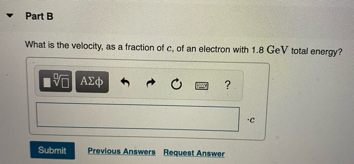 Part B
What is the velocity, as a fraction of c, of an electron with 1.8 Ge V total energy?
Hν ΑΣφ
?
-C
Submit
Previous Answers Request Answer
