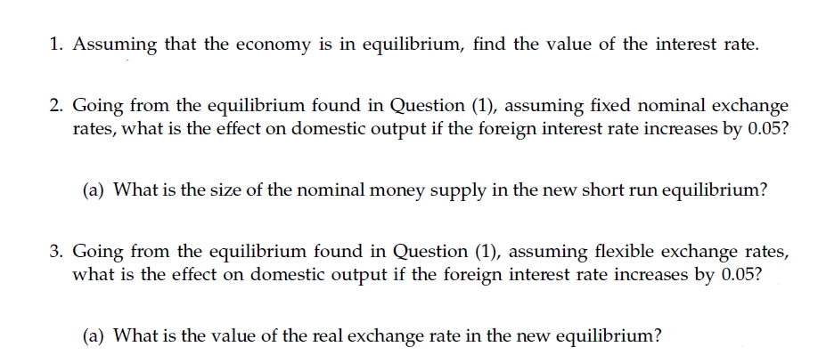 1. Assuming that the economy is in equilibrium, find the value of the interest rate.
2. Going from the equilibrium found in Question (1), assuming fixed nominal exchange
rates, what is the effect on domestic output if the foreign interest rate increases by 0.05?
(a) What is the size of the nominal money supply in the new short run equilibrium?
3. Going from the equilibrium found in Question (1), assuming flexible exchange rates,
what is the effect on domestic output if the foreign interest rate increases by 0.05?
(a) What is the value of the real exchange rate in the new equilibrium?
