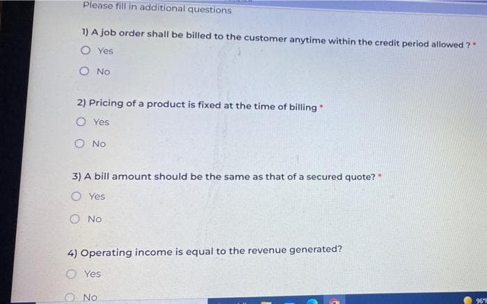 Please fill in additional questions
1) A job order shall be billed to the customer anytime within the credit period allowed ?"
O Yes
O No
2) Pricing of a product is fixed at the time of billing "
.
O Yes
O No
3) A bill amount should be the same as that of a secured quote? *
O Yes
O No
4) Operating income is equal to the revenue generated?
Yes
O No
96°F