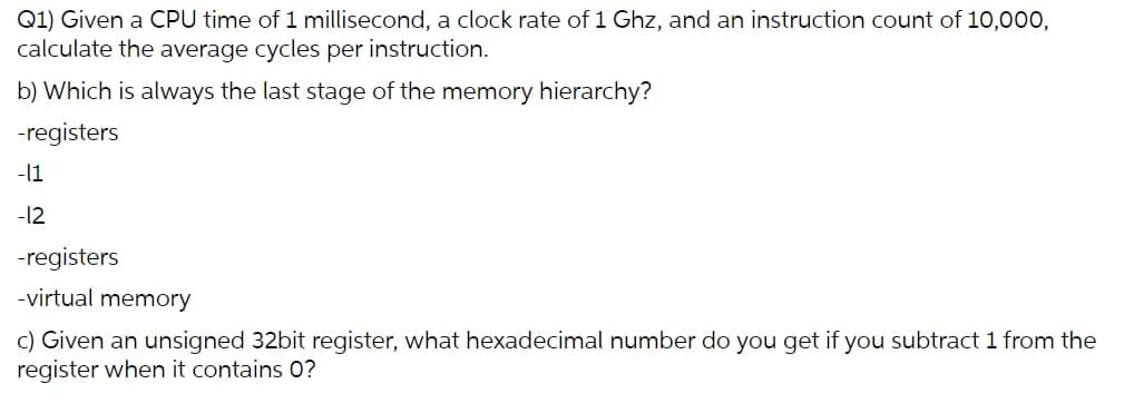 Q1) Given a CPU time of 1 millisecond, a clock rate of 1 Ghz, and an instruction count of 10,000,
calculate the average cycles per instruction.
b) Which is always the last stage of the memory hierarchy?
-registers
-11
-12
-registers
-virtual memory
c) Given an unsigned 32bit register, what hexadecimal number do you get if you subtract 1 from the
register when it contains 0?