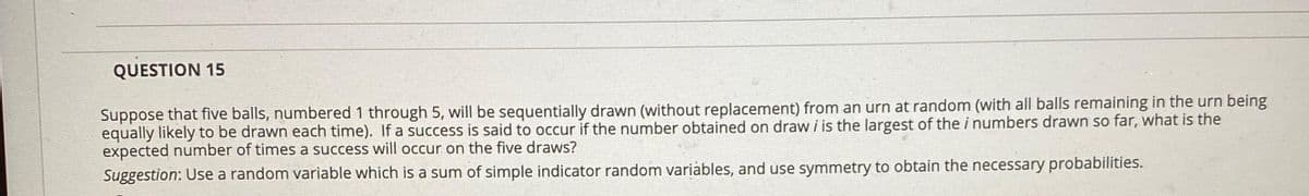 QUESTION 15
Suppose that five balls, numbered 1 through 5, will be sequentially drawn (without replacement) from an urn at random (with all balls remaining in the urn being
equally likely to be drawn each time). If a success is said to occur if the number obtained on draw i is the largest of the i numbers drawn so far, what is the
expected number of times a success will occur on the five draws?
Suggestion: Use a random variable which is a sum of simple indicator random variàbles, and use symmetry to obtain the necessary probabilities.

