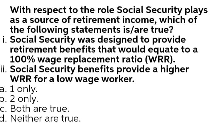 With respect to the role Social Security plays
as a source of retirement income, which of
the following statements is/are true?
i. Social Security was designed to provide
retirement benefits that would equate to a
100% wage replacement ratio (WRR).
ii. Social Security benefits provide a higher
WRR for a low wage worker.
a. 1 only.
5. 2 only.
c. Both are true.
d. Neither are true.
