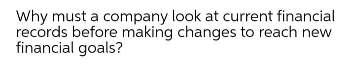 Why must a company look at current financial
records before making changes to reach new
financial goals?
