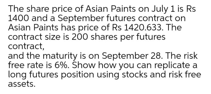 The share price of Asian Paints on July 1 is Rs
1400 and a September futures contract on
Asian Paints has price of Rs 1420.633. The
contract size is 200 shares per futures
contract,
and the maturity is on September 28. The risk
free rate is 6%. Show how you can replicate a
long futures position using stocks and risk free
assets.
