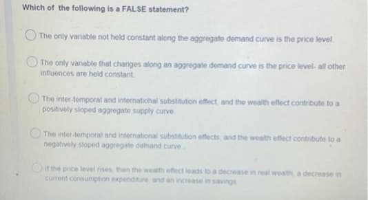 Which of the following is a FALSE statement?
O The only variable not held constant along the aggregate demand curve is the price level
The only variable that changes along an aggregate demand curve is the price level- all other
influences are held constant
The inter temporal and internatiohal substitution effect, and the wealth effect contribute to a
positively sloped aggregate supply curve
O The inter-temporal and international substitution effects, and the wealth effect contribute to a
negatively sloped aggregate demand curve
Oit the price level rises, then the wealth effect leads to a decrease in real wealth, a decrease in
current consumption expenditure, and an increase in savings
