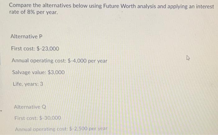 Compare the alternatives below using Future Worth analysis and applying an interest
rate of 8% per year.
Alternative P
First cost: $-23,000
Annual operating cost: $-4,000 per year
Salvage value: $3,000
Life, years: 3
Alternative Q
First cost: $-30,000
Annual operating cost: $-2,500 per year
