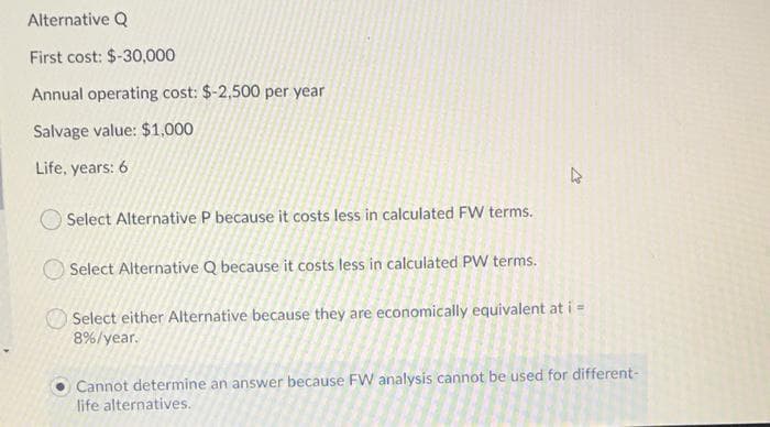 Alternative Q
First cost: $-30,000
Annual operating cost: $-2,500 per year
Salvage value: $1,000
Life, years: 6
Select Alternative P because it costs less in calculated FW terms.
Select Alternative Q because it costs less in calculated PW terms.
Select either Alternative because they are economically equivalent at i =
8%/year.
Cannot determine an answer because FW analysis cannot be used for different-
life alternatives.
