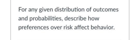 For any given distribution of outcomes
and probabilities, describe how
preferences over risk affect behavior.
