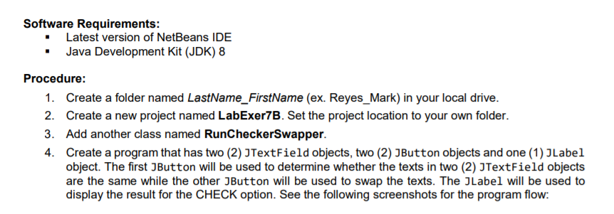 Software Requirements:
• Latest version of NetBeans IDE
• Java Development Kit (JDK) 8
Procedure:
1. Create a folder named LastName_FirstName (ex. Reyes_Mark) in your local drive.
2. Create a new project named LabExer7B. Set the project location to your own folder.
3. Add another class named RunCheckerSwapper.
4. Create a program that has two (2) JTextField objects, two (2) JButton objects and one (1) JLabel
object. The first JButton will be used to determine whether the texts in two (2) JTextField objects
are the same while the other JButton will be used to swap the texts. The JLabel will be used to
display the result for the CHECK option. See the following screenshots for the program flow:
