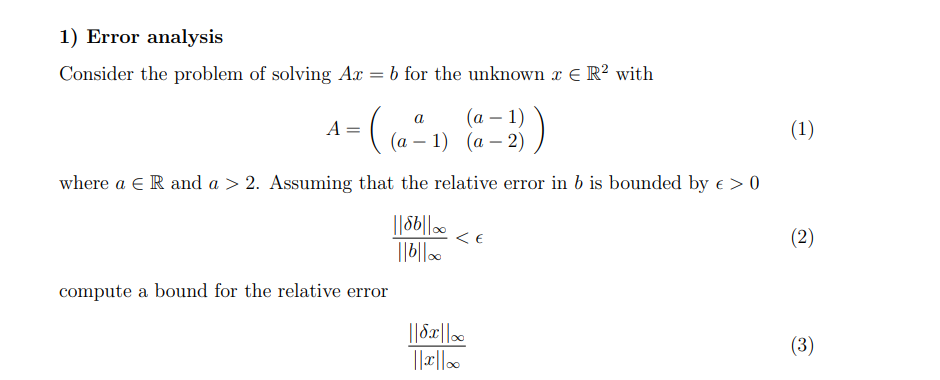 1) Error analysis
Consider the problem of solving Ax = b for the unknown x € R² with
a
- (₁0²
=
(a − 1)
(a -1) (a-2)
A
where a ER and a > 2. Assuming that the relative error in b is bounded by € > 0
||8b||.. <E
||b||0o
compute a bound for the relative error
||8x||
||xc||00
(1)
(2)
(3)