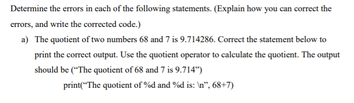Determine the errors in each of the following statements. (Explain how you can correct the
errors, and write the corrected code.)
a) The quotient of two numbers 68 and 7 is 9.714286. Correct the statement below to
print the correct output. Use the quotient operator to calculate the quotient. The output
should be (“The quotient of 68 and 7 is 9.714")
print(“The quotient of %d and %d is: \n", 68+7)
